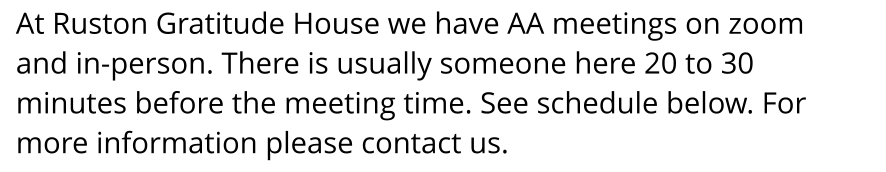 At Ruston Gratitude House we have AA meetings on zoom  and in-person. There is usually someone here 20 to 30 minutes before the meeting time. See schedule below. For  more information please contact us.