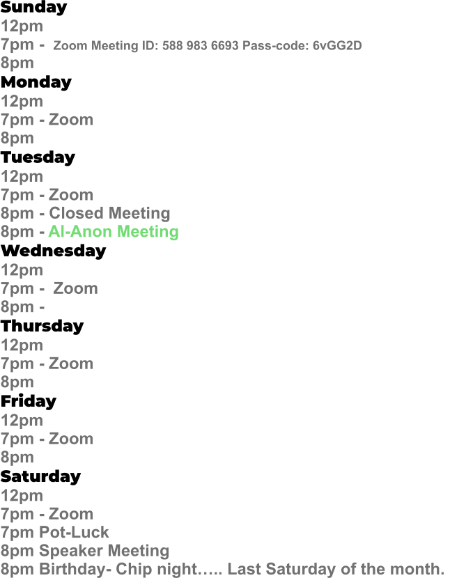 Sunday  12pm  7pm -  Zoom Meeting ID: 588 983 6693 Pass-code: 6vGG2D   8pm Monday   12pm 7pm - Zoom 8pm Tuesday   12pm 7pm - Zoom 8pm - Closed Meeting 8pm - Al-Anon Meeting Wednesday   12pm  7pm -  Zoom 8pm -  Thursday   12pm 7pm - Zoom 8pm Friday   12pm 7pm - Zoom 8pm Saturday   12pm 7pm - Zoom 7pm Pot-Luck 8pm Speaker Meeting  8pm Birthday- Chip night….. Last Saturday of the month.