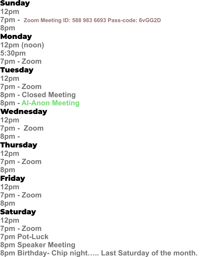 Sunday  12pm  7pm -  Zoom Meeting ID: 588 983 6693 Pass-code: 6vGG2D   8pm Monday   12pm (noon) 5:30pm 7pm - Zoom Tuesday   12pm 7pm - Zoom 8pm - Closed Meeting 8pm - Al-Anon Meeting Wednesday   12pm  7pm -  Zoom 8pm -  Thursday   12pm 7pm - Zoom 8pm Friday   12pm 7pm - Zoom 8pm Saturday   12pm 7pm - Zoom 7pm Pot-Luck 8pm Speaker Meeting  8pm Birthday- Chip night….. Last Saturday of the month.