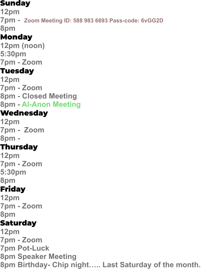Sunday  12pm  7pm -  Zoom Meeting ID: 588 983 6693 Pass-code: 6vGG2D   8pm Monday   12pm (noon) 5:30pm 7pm - Zoom Tuesday   12pm 7pm - Zoom 8pm - Closed Meeting 8pm - Al-Anon Meeting Wednesday   12pm  7pm -  Zoom 8pm -  Thursday   12pm 7pm - Zoom 5:30pm 8pm Friday   12pm 7pm - Zoom 8pm Saturday   12pm 7pm - Zoom 7pm Pot-Luck 8pm Speaker Meeting  8pm Birthday- Chip night….. Last Saturday of the month.
